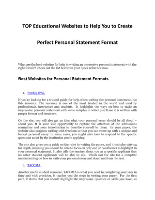TOP Educational Websites to Help You to Create
Perfect Personal Statement Format
What are the best websites for help in writing an impressive personal statement with the
right format? Check out the list below for your quick reference now.
Best Websites for Personal Statement Formats
1. Purdue OWL
If you’re looking for a trusted guide for help when writing the personal statement, list
this resource. The resource is one of the most trusted in the world and used by
professionals, instructors and students. It highlights the ways on how to make an
impressive personal statement with some samples in which you’ll see it is written with
proper format and structure.
On the site, you will also get an idea what your personal essay should be all about –
about you. It is your sole opportunity to capture the attention of the admissions
committee and your introduction to describe yourself to them. In your paper, the
website also suggests writing with freedom so that you can come up with a unique and
honest personal essay. In some cases, you might also have to respond to the specific
questions as set by the institution you’re applying.
The site also gives you a guide on the rules in writing the paper, and it includes striving
for depth, meaning you should be able to focus on only one or two themes to highlight in
your personal statement. It also tells the readers about you as a specific applicant that
no other student applicants will be able to say. Check out the site for a complete
understanding on how to write your personal essay and stand out from the rest.
2. TACOMA
Another useful student resource, TACOMA is what you need in completing your task in
time and with precision. It teaches you the steps in writing your paper. For the first
part, it states that you should highlight the impressive qualities or skills you have, as
 