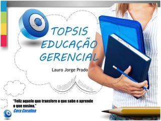 TOPSIS 
EDUCAÇÃO 
GERENCIAL 
Lauro Jorge Prado 
“Feliz aquele que transfere o que sabe e aprende 
o que ensina.” 
Cora Coralina 
 