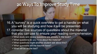 16.A “survey” is a quick overview to get a handle on what
you will be studying and how it will be presented.
17.consider five sources of questions about the material
that you can use to ensure your reading comprehension.
What study and review questions are already in the book?
What questions do you have about the material?
What questions might another student ask about this?
What questions will the teacher have?
What will be on the test?
 