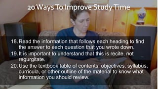 18.Read the information that follows each heading to find
the answer to each question that you wrote down.
19.It is important to understand that this is recite, not
regurgitate.
20.Use the textbook table of contents, objectives, syllabus,
curricula, or other outline of the material to know what
information you should review.
 