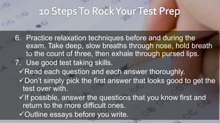 6. Practice relaxation techniques before and during the
exam. Take deep, slow breaths through nose, hold breath
to the count of three, then exhale through pursed lips.
7. Use good test taking skills.
Read each question and each answer thoroughly.
Don’t simply pick the first answer that looks good to get the
test over with.
If possible, answer the questions that you know first and
return to the more difficult ones.
Outline essays before you write.
 