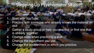 1. Start with YouTube.
2. Practice with someone who already knows the material or
skill
3. Gather a study group to help you practice or find one that
is already together.
4. Change roles when practicing a skill.
5. Change the equipment you use.
6. Change the environment in which you practice.
 