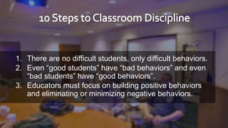 18
1. There are no difficult students, only difficult behaviors.
2. Even “good students” have “bad behaviors” and even
“bad students” have “good behaviors”.
3. Educators must focus on building positive behaviors
and eliminating or minimizing negative behaviors.
 