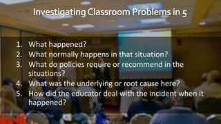 1. What happened?
2. What normally happens in that situation?
3. What do policies require or recommend in the
situations?
4. What was the underlying or root cause here?
5. How did the educator deal with the incident when it
happened?
 