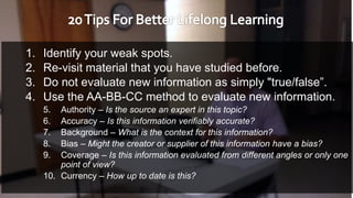 1. Identify your weak spots.
2. Re-visit material that you have studied before.
3. Do not evaluate new information as simply "true/false”.
4. Use the AA-BB-CC method to evaluate new information.
5. Authority – Is the source an expert in this topic?
6. Accuracy – Is this information verifiably accurate?
7. Background – What is the context for this information?
8. Bias – Might the creator or supplier of this information have a bias?
9. Coverage – Is this information evaluated from different angles or only one
point of view?
10. Currency – How up to date is this?
 