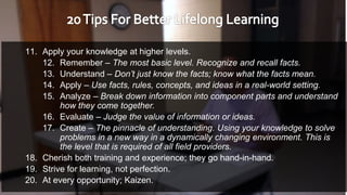 11. Apply your knowledge at higher levels.
12. Remember – The most basic level. Recognize and recall facts.
13. Understand – Don’t just know the facts; know what the facts mean.
14. Apply – Use facts, rules, concepts, and ideas in a real-world setting.
15. Analyze – Break down information into component parts and understand
how they come together.
16. Evaluate – Judge the value of information or ideas.
17. Create – The pinnacle of understanding. Using your knowledge to solve
problems in a new way in a dynamically changing environment. This is
the level that is required of all field providers.
18. Cherish both training and experience; they go hand-in-hand.
19. Strive for learning, not perfection.
20. At every opportunity; Kaizen.
 