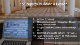 6. Action: By doing…
7. Requirements and resistance: They’ll
have to overcome…
8. Support and resources: With the help
of…
9. Contrast and call to action: They will…
10. Take-home and victory: To make a real
difference in this world!
 