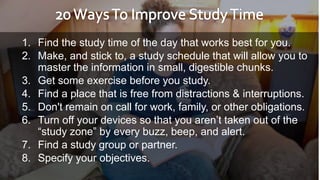 1. Find the study time of the day that works best for you.
2. Make, and stick to, a study schedule that will allow you to
master the information in small, digestible chunks.
3. Get some exercise before you study.
4. Find a place that is free from distractions & interruptions.
5. Don't remain on call for work, family, or other obligations.
6. Turn off your devices so that you aren’t taken out of the
“study zone” by every buzz, beep, and alert.
7. Find a study group or partner.
8. Specify your objectives.
 
