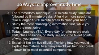 9. The “Pomodoro Technique”: 25 minute study times are
followed by 5 minute breaks. After 4 or more sessions,
take a longer 15-30 minute break to clear your head.
10.Study the most challenging information first, while you
have the most drive.
11.Today I Learned (TIL). Every day (or after every work
shift, class sessions, or study session) the bullet points
of what you learned.
12.Explain it like I'm five (ELI5). Thinking how you would
explain the material to a five-year-old will help you break
it down to its most essential components.
 