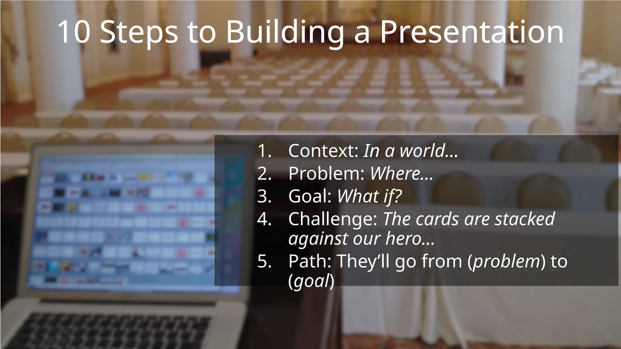 10 Steps to Building a Presentation
1. Context: In a world…
2. Problem: Where…
3. Goal: What if?
4. Challenge: The cards are stacked
against our hero…
5. Path: They’ll go from (problem) to
(goal)
12
 