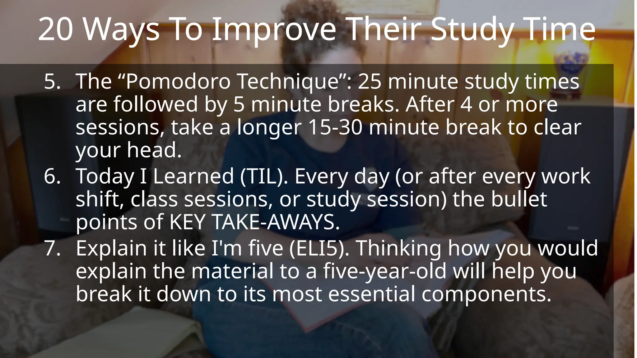 5. The “Pomodoro Technique”: 25 minute study times
are followed by 5 minute breaks. After 4 or more
sessions, take a longer 15-30 minute break to clear
your head.
6. Today I Learned (TIL). Every day (or after every work
shift, class sessions, or study session) the bullet
points of KEY TAKE-AWAYS.
7. Explain it like I'm five (ELI5). Thinking how you would
explain the material to a five-year-old will help you
break it down to its most essential components.
20 Ways To Improve Their Study Time
 