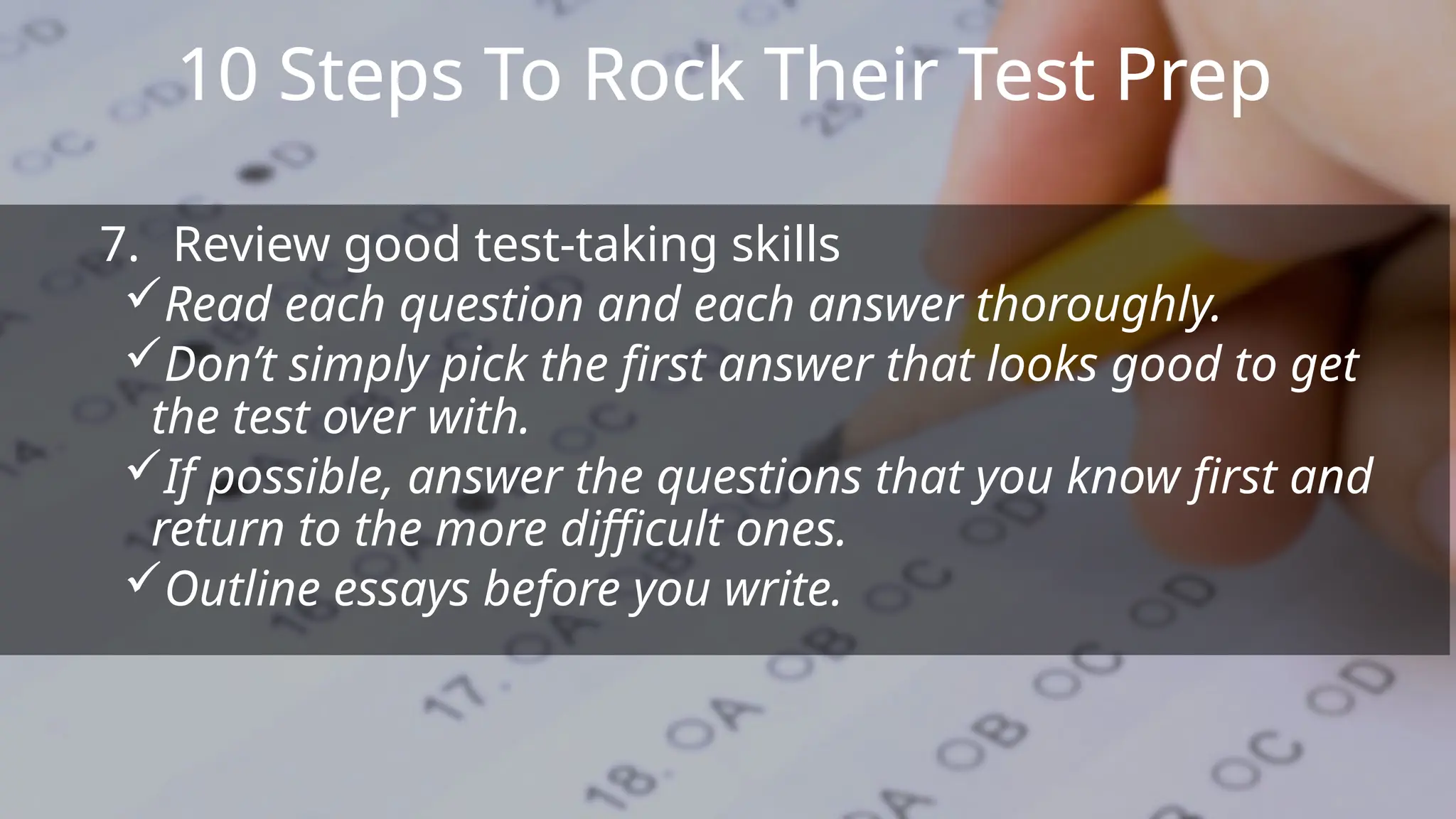 10 Steps To Rock Their Test Prep
7. Review good test-taking skills
Read each question and each answer thoroughly.
Don’t simply pick the first answer that looks good to get
the test over with.
If possible, answer the questions that you know first and
return to the more difficult ones.
Outline essays before you write.
 