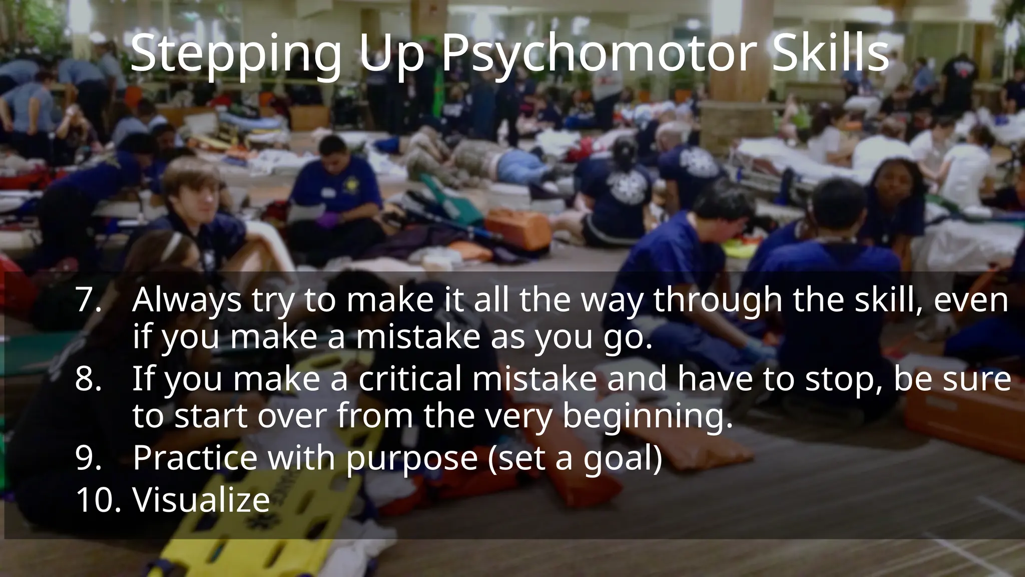Stepping Up Psychomotor Skills
7. Always try to make it all the way through the skill, even
if you make a mistake as you go.
8. If you make a critical mistake and have to stop, be sure
to start over from the very beginning.
9. Practice with purpose (set a goal)
10. Visualize
 