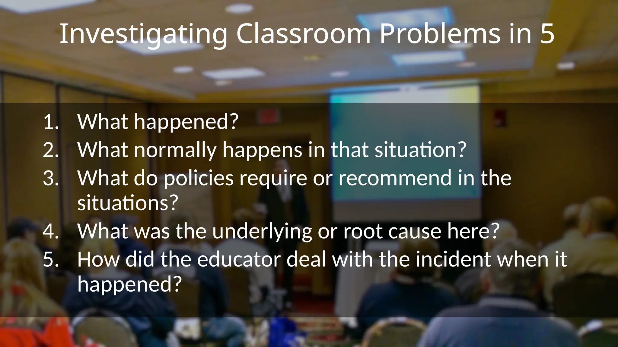 Investigating Classroom Problems in 5
1. What happened?
2. What normally happens in that situation?
3. What do policies require or recommend in the
situations?
4. What was the underlying or root cause here?
5. How did the educator deal with the incident when it
happened?
 