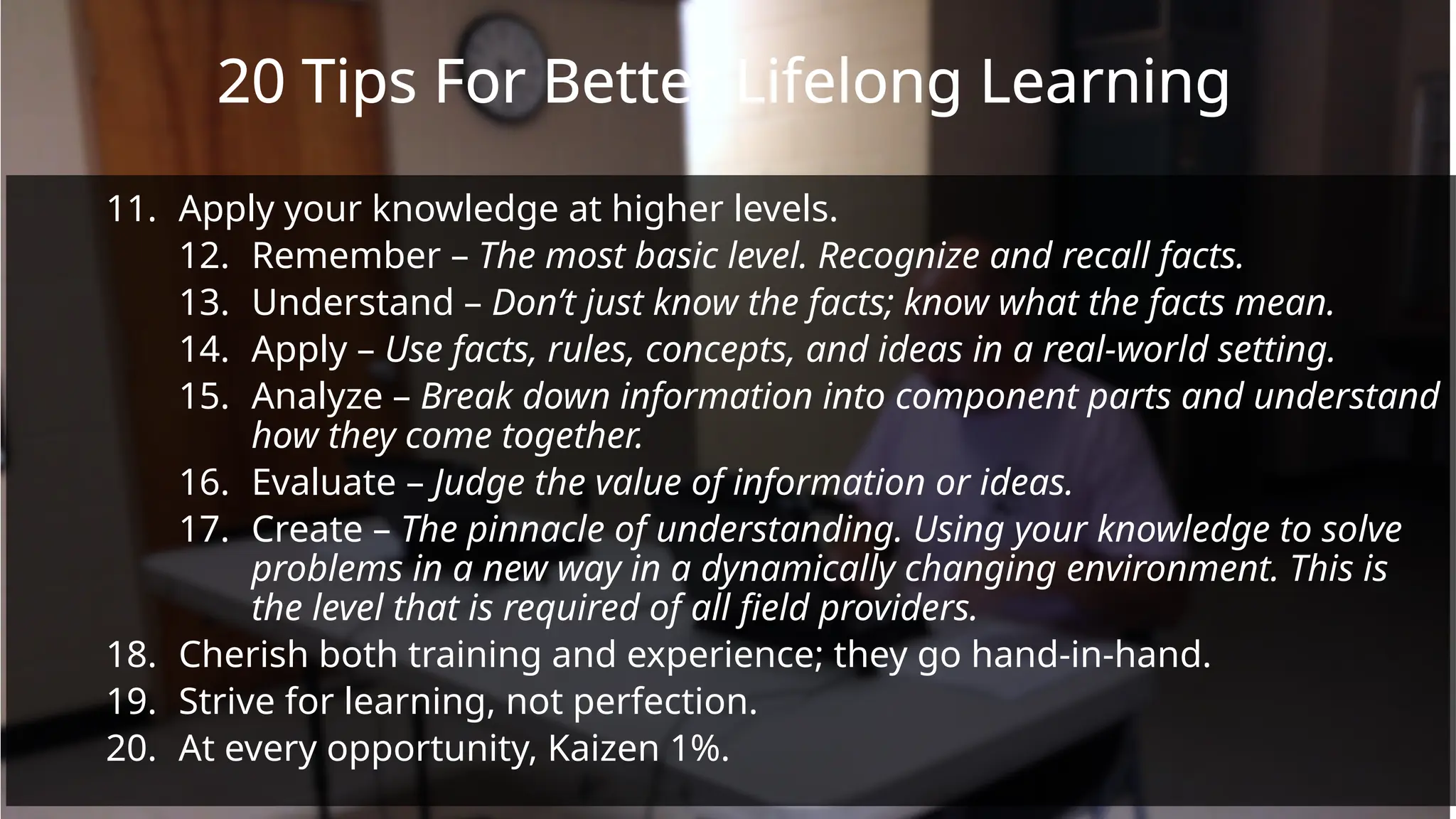 20 Tips For Better Lifelong Learning
11. Apply your knowledge at higher levels.
12. Remember – The most basic level. Recognize and recall facts.
13. Understand – Don’t just know the facts; know what the facts mean.
14. Apply – Use facts, rules, concepts, and ideas in a real-world setting.
15. Analyze – Break down information into component parts and understand
how they come together.
16. Evaluate – Judge the value of information or ideas.
17. Create – The pinnacle of understanding. Using your knowledge to solve
problems in a new way in a dynamically changing environment. This is
the level that is required of all field providers.
18. Cherish both training and experience; they go hand-in-hand.
19. Strive for learning, not perfection.
20. At every opportunity, Kaizen 1%.
 