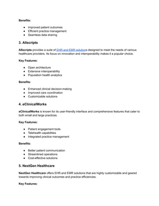 Benefits:
● Improved patient outcomes
● Efficient practice management
● Seamless data sharing
3. Allscripts
Allscripts provides a suite of EHR and EMR solutions designed to meet the needs of various
healthcare providers. Its focus on innovation and interoperability makes it a popular choice.
Key Features:
● Open architecture
● Extensive interoperability
● Population health analytics
Benefits:
● Enhanced clinical decision-making
● Improved care coordination
● Customizable solutions
4. eClinicalWorks
eClinicalWorks is known for its user-friendly interface and comprehensive features that cater to
both small and large practices.
Key Features:
● Patient engagement tools
● Telehealth capabilities
● Integrated practice management
Benefits:
● Better patient communication
● Streamlined operations
● Cost-effective solutions
5. NextGen Healthcare
NextGen Healthcare offers EHR and EMR solutions that are highly customizable and geared
towards improving clinical outcomes and practice efficiencies.
Key Features:
 
