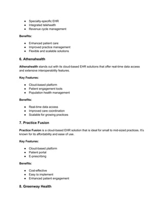 ● Specialty-specific EHR
● Integrated telehealth
● Revenue cycle management
Benefits:
● Enhanced patient care
● Improved practice management
● Flexible and scalable solutions
6. Athenahealth
Athenahealth stands out with its cloud-based EHR solutions that offer real-time data access
and extensive interoperability features.
Key Features:
● Cloud-based platform
● Patient engagement tools
● Population health management
Benefits:
● Real-time data access
● Improved care coordination
● Scalable for growing practices
7. Practice Fusion
Practice Fusion is a cloud-based EHR solution that is ideal for small to mid-sized practices. It’s
known for its affordability and ease of use.
Key Features:
● Cloud-based platform
● Patient portal
● E-prescribing
Benefits:
● Cost-effective
● Easy to implement
● Enhanced patient engagement
8. Greenway Health
 