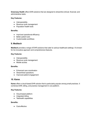 Greenway Health offers EHR solutions that are designed to streamline clinical, financial, and
administrative tasks.
Key Features:
● Interoperability
● Revenue cycle management
● Population health tools
Benefits:
● Improved operational efficiency
● Better patient care
● Customizable workflows
9. Meditech
Meditech provides a range of EHR solutions that cater to various healthcare settings. It’s known
for its innovative approach and comprehensive features.
Key Features:
● Interoperability
● Revenue cycle management
● Mobile access
Benefits:
● Enhanced care coordination
● Streamlined operations
● Improved patient engagement
10. Kareo
Kareo offers a cloud-based EHR solution that is particularly popular among small practices. It
combines EHR, billing, and practice management in one platform.
Key Features:
● Cloud-based platform
● Integrated billing
● Telehealth capabilities
Benefits:
● Cost-effective
 