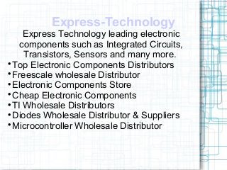Express-Technology
Express Technology leading electronic
components such as Integrated Circuits,
Transistors, Sensors and many more.

Top Electronic Components Distributors

Freescale wholesale Distributor

Electronic Components Store

Cheap Electronic Components

TI Wholesale Distributors

Diodes Wholesale Distributor & Suppliers

Microcontroller Wholesale Distributor
 