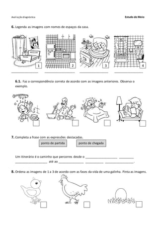 Avaliação diagnóstica Estudo do Meio
6. Legenda as imagens com nomes de espaços da casa.
________________ __________________ _________________ _________________
6.1. Faz a correspondência correta de acordo com as imagens anteriores. Observa o
exemplo.
7. Completa a frase com as expressões destacadas.
Um itinerário é o caminho que percorres desde o ___________________ _________
___________________ até ao _______________ ___________ _________________.
8. Ordena as imagens de 1 a 3 de acordo com as fases da vida de uma galinha. Pinta as imagens.
1 2 3 4
ponto de partida ponto de chegada
 