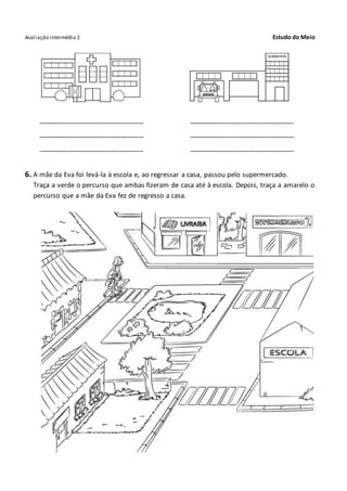 Avaliação intermédia 2 Estudo do Meio
____________________________ ____________________________
____________________________ ____________________________
____________________________ ____________________________
6. A mãe da Eva foi levá-la à escola e, ao regressar a casa, passou pelo supermercado.
Traça a verde o percurso que ambas fizeram de casa até à escola. Depois, traça a amarelo o
percurso que a mãe da Eva fez de regresso a casa.
 