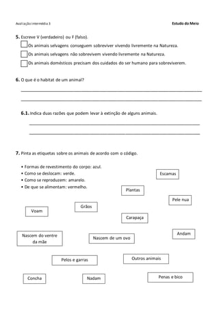 Avaliação intermédia 3 Estudo do Meio
5. Escreve V (verdadeiro) ou F (falso).
Os animais selvagens conseguem sobreviver vivendo livremente na Natureza.
Os animais selvagens não sobrevivem vivendo livremente na Natureza.
Os animais domésticos precisam dos cuidados do ser humano para sobreviverem.
6. O que é o habitat de um animal?
_______________________________________________________________________
_______________________________________________________________________
6.1. Indica duas razões que podem levar à extinção de alguns animais.
___________________________________________________________________
___________________________________________________________________
7. Pinta as etiquetas sobre os animais de acordo com o código.
• Formas de revestimento do corpo: azul.
• Como se deslocam: verde.
• Como se reproduzem: amarelo.
• De que se alimentam: vermelho.
Escamas
Plantas
Pele nua
Voam
Grãos
Carapaça
AndamNascem do ventre
da mãe
Nascem de um ovo
Pelos e garras Outros animais
Penas e bicoConcha Nadam
 