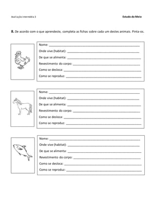 Avaliação intermédia 3 Estudo do Meio
8. De acordo com o que aprendeste, completa as fichas sobre cada um destes animais. Pinta-os.
Nome: ______________________________________________________
Onde vive (habitat): ___________________________________________
De que se alimenta: ____________________________________________
Revestimento do corpo: ________________________________________
Como se desloca: ______________________________________________
Como se reproduz: _____________________________________________
Nome: ______________________________________________________
Onde vive (habitat): ___________________________________________
De que se alimenta: ____________________________________________
Revestimento do corpo: ________________________________________
Como se desloca: ______________________________________________
Como se reproduz: _____________________________________________
Nome: ______________________________________________________
Onde vive (habitat): ___________________________________________
De que se alimenta: ____________________________________________
Revestimento do corpo: ________________________________________
Como se desloca: ______________________________________________
Como se reproduz: _____________________________________________
 