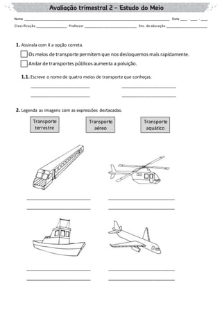 1. Assinala com X a opção correta.
Os meios de transportepermitem que nos desloquemos mais rapidamente.
Andar de transportes públicos aumenta a poluição.
1.1. Escreve o nome de quatro meios de transporte que conheças.
_________________________ _______________________
_________________________ _______________________
2. Legenda as imagens com as expressões destacadas.
_________________________ __________________________
_________________________ __________________________
_________________________ __________________________
_________________________ __________________________
Nome _______________________________________________________________________________ Data ____ - ____ - ____
Classificação __________________ Professor _____________________________ Enc. de educação _______________________
Transporte
terrestre
Transporte
aéreo
Transporte
aquático
 