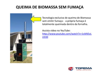 QUEIMA DE BIOMASSA SEM FUMAÇA

           Tecnologia exclusiva de queima de Biomassa
           sem emitir fumaça - a própria fumaça é
           totalmente queimada dentro da fornalha.

           Assista vídeo no YouTube:
           http://www.youtube.com/watch?v=1sIkN5vL
           mhM
 