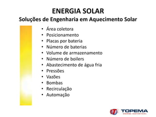 ENERGIA SOLAR
Soluções de Engenharia em Aquecimento Solar
        •   Área coletora
        •   Posicionamento
        •   Placas por bateria
        •   Número de baterias
        •   Volume de armazenamento
        •   Número de boilers
        •   Abastecimento de água fria
        •   Pressões
        •   Vazões
        •   Bombas
        •   Recirculação
        •   Automação
 