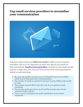 Top email services providers to streamline
your communication
Businesses often need to send different emails in bulk to create awareness,
send offers, and so on. It’s important you make sure that all your emails are
delivered perfectly. Email services providers can help you send emails in bulk
with just a single click. Now, first, let’s look at some of the interesting statistics
related to email marketing.
 By 2025, the number of email users is estimated to grow to 4.6 billion
which is more than half of the world population.
 The number of emails is expected to increase to 376.4 billion daily emails
in 2025.
 The average expected ROI is $40 for every $1 you spend on email
marketing.
 The average email open rate is 19.7% and the average open rate for
welcome emails is 68.6%.
 Every 2 out of 3 marketers use email marketing to send content
organically.
 