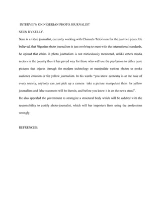 INTERVIEW ON NIGERIAN PHOTO JOURNALIST
SEUN IJYKELLY.
Seun is a video journalist, currently working with Channels Television for the past two years. He
believed, that Nigerian photo journalism is just evolving to meet with the international standards,
he opined that ethics in photo journalism is not meticulously monitored, unlike others media
sectors in the country thus it has paved way for those who will use the profession to either crate
pictures that injures through the modern technology or manipulate various photos to evoke
audience emotion or for yellow journalism. In his words ―you know economy is at the base of
every society, anybody can just pick up a camera take a picture manipulate them for yellow
journalism and false statement will be therein, and before you know it is on the news stand‖.
He also appealed the government to strategize a structural body which will be saddled with the
responsibility to certify photo-journalist, which will bar imposters from using the professions
wrongly.
REFRENCES:
 