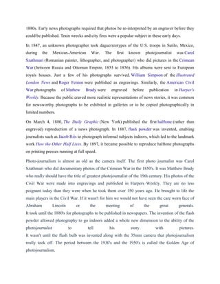 1880s. Early news photographs required that photos be re-interpreted by an engraver before they
could be published. Train wrecks and city fires were a popular subject in these early days.
In 1847, an unknown photographer took daguerreotypes of the U.S. troops in Satilo, Mexico,
during the Mexican-American War. The first known photojournalist was Carol
Szathmari (Romanian painter, lithographer, and photographer) who did pictures in the Crimean
War (between Russia and Ottoman Empire, 1853 to 1856). His albums were sent to European
royals houses. Just a few of his photographs survived. William Simpson of the Illustrated
London News and Roger Fenton were published as engravings. Similarly, the American Civil
War photographs of Mathew Brady were engraved before publication in Harper's
Weekly. Because the public craved more realistic representations of news stories, it was common
for newsworthy photographs to be exhibited in galleries or to be copied photographically in
limited numbers.
On March 4, 1880, The Daily Graphic (New York) published the first halftone (rather than
engraved) reproduction of a news photograph. In 1887, flash powder was invented, enabling
journalists such as Jacob Riis to photograph informal subjects indoors, which led to the landmark
work How the Other Half Lives. By 1897, it became possible to reproduce halftone photographs
on printing presses running at full speed.
Photo-journalism is almost as old as the camera itself. The first photo journalist was Carol
Szathmari who did documentary photos of the Crimean War in the 1850's. It was Matthew Brady
who really should have the title of greatest photojournalist of the 19th century. His photos of the
Civil War were made into engravings and published in Harpers Weekly. They are no less
poignant today than they were when he took them over 150 years ago. He brought to life the
main players in the Civil War. If it wasn't for him we would not have seen the care worn face of
Abraham Lincoln or the meeting of the great generals.
It took until the 1880's for photographs to be published in newspapers. The invention of the flash
powder allowed photography to go indoors added a whole new dimension to the ability of the
photojournalist to tell his story with pictures.
It wasn't until the flash bulb was invented along with the 35mm camera that photojournalism
really took off. The period between the 1930's and the 1950's is called the Golden Age of
photojournalism.
 