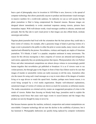 been a part of photography since its invention in 1839.What is new, however, is the spread of
computer technology that allows practically anyone to produce and disseminate visual messages
in massive numbers for a world-wide audience. So indirectly we can as well assume that the
photo journalism is filed is being compromised for financial reasons. Because images are
designed almost immediately to evoke emotional responses among viewers, pictures have
tremendous impact. With well-chosen words, visual messages combine to educate, entertain and
persuade. But the flip side to such visual power is that images can also offend shock, mislead,
stereotype and confuse.
Nigerian photo-journalist had lived with the orientation that the best picture they could take is
from victim of violence, for example, after a gruesome image of dead or grieving victims of a
tragic event is presented to the public in either the print or screen media, many viewers are often
repulsed and offended by the picture. Nevertheless, violence and tragedy are staples of American
journalism. "If it bleeds, it leads" is a popular, unspoken sentiment in many newsrooms. The
reason for this obvious incongruity is that a majority of viewers are attracted and intrigued by
such stories, apparently they are producing picture that injures. Photojournalists who win Pulitzer
Prizes and other international competitions are almost always witness to excruciatingly painful
human tragedies that nevertheless get published or broadcast. It is as if viewers want to see
violent pictures, but through gaps in the fingers in front of their face.Editors need to be sure that
images of murder or automobile victims are really necessary to tell the story. Journalists often
cite the reason for using such visual messages as a way to warn others of the dangers of modern
living or to urge drivers to watch the speed limit. Another, perhaps more honest reason, is to
avoid being scooped by a rival media organization. Despite well-rehearsed explanations,
sensational images of victims of violence are shown as much for economic as utilitarian reasons.
The media concentration on criminal activity creates an exaggerated perception of crime in the
minds of viewers. Rather than focusing on bloody body bags, journalists need to explain the
underlying social forces that cause such tragic events to occur.Cameras and the images they
produce are naively thought by many to never lie.
But because humans operate the machine, technical, composition and content manipulations are
unavoidable. Computer technology did not start the decline in the credibility of pictures, but it
has hastened it. Photographic darkrooms are quickly being replaced by computer workstation
 