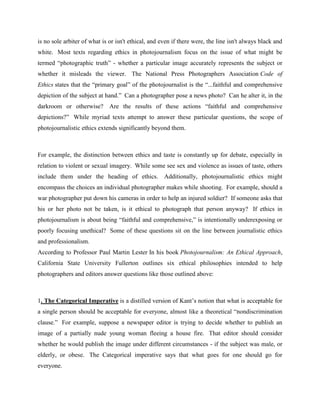is no sole arbiter of what is or isn't ethical, and even if there were, the line isn't always black and
white. Most texts regarding ethics in photojournalism focus on the issue of what might be
termed ―photographic truth‖ - whether a particular image accurately represents the subject or
whether it misleads the viewer. The National Press Photographers Association Code of
Ethics states that the ―primary goal‖ of the photojournalist is the ―...faithful and comprehensive
depiction of the subject at hand.‖ Can a photographer pose a news photo? Can he alter it, in the
darkroom or otherwise? Are the results of these actions ―faithful and comprehensive
depictions?‖ While myriad texts attempt to answer these particular questions, the scope of
photojournalistic ethics extends significantly beyond them.
For example, the distinction between ethics and taste is constantly up for debate, especially in
relation to violent or sexual imagery. While some see sex and violence as issues of taste, others
include them under the heading of ethics. Additionally, photojournalistic ethics might
encompass the choices an individual photographer makes while shooting. For example, should a
war photographer put down his cameras in order to help an injured soldier? If someone asks that
his or her photo not be taken, is it ethical to photograph that person anyway? If ethics in
photojournalism is about being ―faithful and comprehensive,‖ is intentionally underexposing or
poorly focusing unethical? Some of these questions sit on the line between journalistic ethics
and professionalism.
According to Professor Paul Martin Lester In his book Photojournalism: An Ethical Approach,
California State University Fullerton outlines six ethical philosophies intended to help
photographers and editors answer questions like those outlined above:
1. The Categorical Imperative is a distilled version of Kant‘s notion that what is acceptable for
a single person should be acceptable for everyone, almost like a theoretical ―nondiscrimination
clause.‖ For example, suppose a newspaper editor is trying to decide whether to publish an
image of a partially nude young woman fleeing a house fire. That editor should consider
whether he would publish the image under different circumstances - if the subject was male, or
elderly, or obese. The Categorical imperative says that what goes for one should go for
everyone.
 
