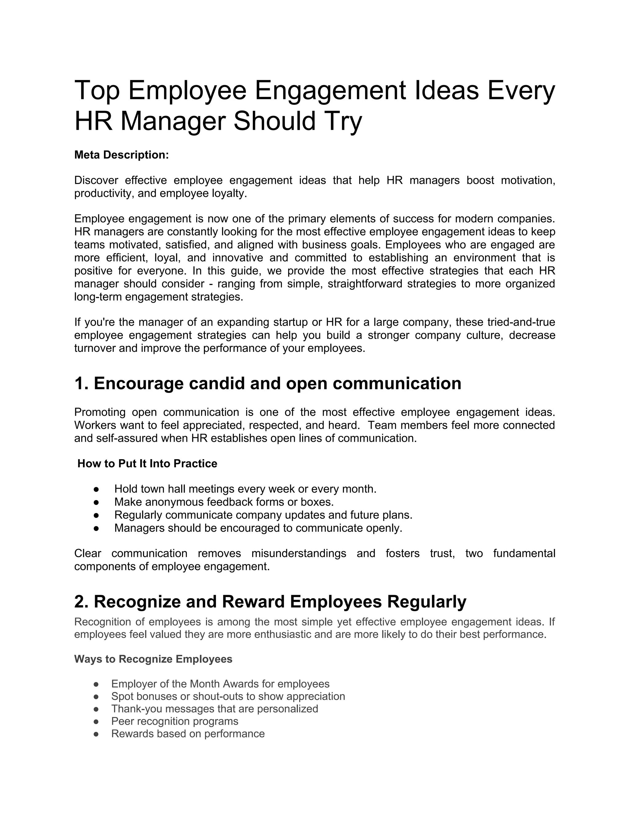 Top Employee Engagement Ideas Every
HR Manager Should Try
Meta Description:
Discover effective employee engagement ideas that help HR managers boost motivation,
productivity, and employee loyalty.
Employee engagement is now one of the primary elements of success for modern companies.
HR managers are constantly looking for the most effective employee engagement ideas to keep
teams motivated, satisfied, and aligned with business goals. Employees who are engaged are
more efficient, loyal, and innovative and committed to establishing an environment that is
positive for everyone. In this guide, we provide the most effective strategies that each HR
manager should consider - ranging from simple, straightforward strategies to more organized
long-term engagement strategies.
If you're the manager of an expanding startup or HR for a large company, these tried-and-true
employee engagement strategies can help you build a stronger company culture, decrease
turnover and improve the performance of your employees.
1. Encourage candid and open communication
Promoting open communication is one of the most effective employee engagement ideas.
Workers want to feel appreciated, respected, and heard. Team members feel more connected
and self-assured when HR establishes open lines of communication.
How to Put It Into Practice
● Hold town hall meetings every week or every month.
● Make anonymous feedback forms or boxes.
● Regularly communicate company updates and future plans.
● Managers should be encouraged to communicate openly.
Clear communication removes misunderstandings and fosters trust, two fundamental
components of employee engagement.
2. Recognize and Reward Employees Regularly
Recognition of employees is among the most simple yet effective employee engagement ideas. If
employees feel valued they are more enthusiastic and are more likely to do their best performance.
Ways to Recognize Employees
● Employer of the Month Awards for employees
● Spot bonuses or shout-outs to show appreciation
● Thank-you messages that are personalized
● Peer recognition programs
● Rewards based on performance
 