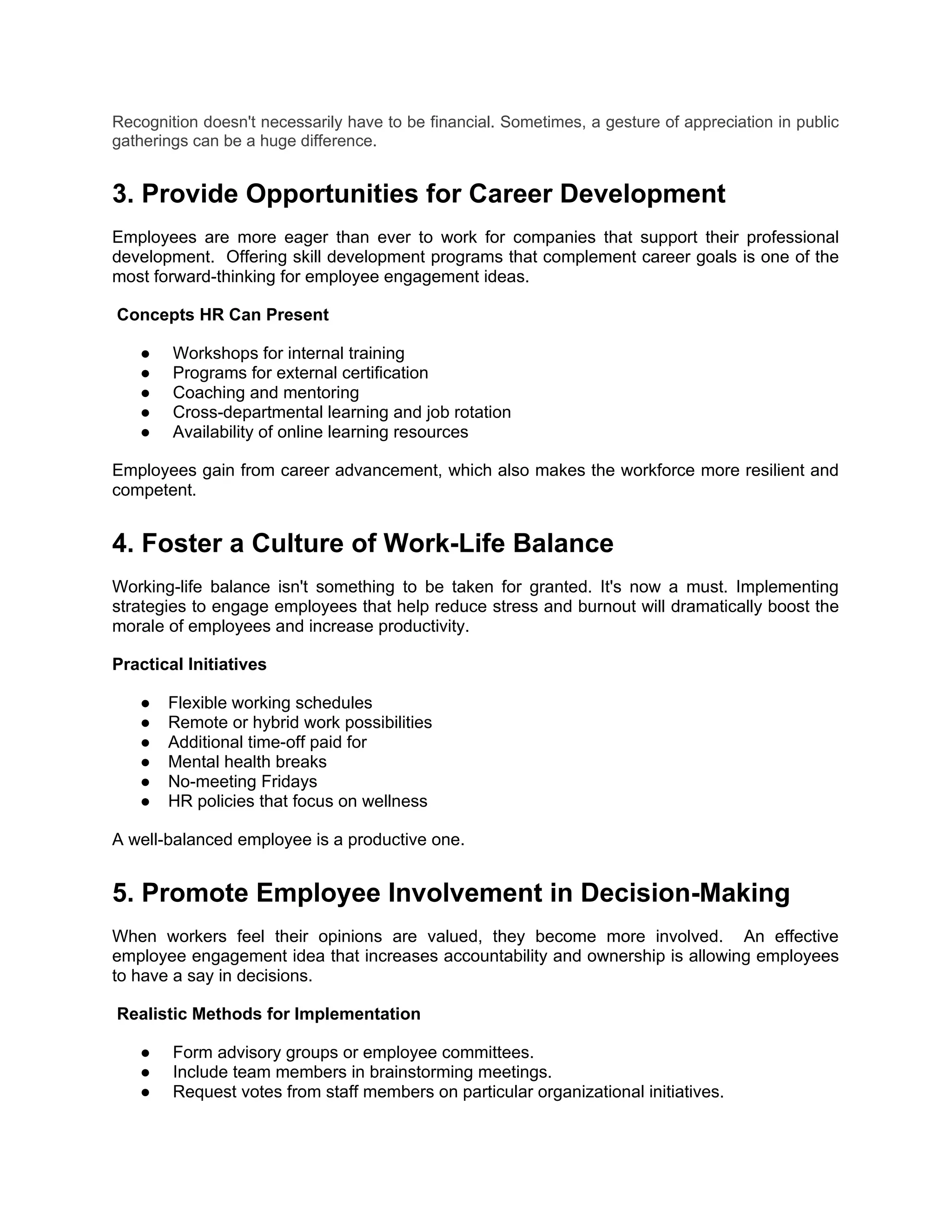 Recognition doesn't necessarily have to be financial. Sometimes, a gesture of appreciation in public
gatherings can be a huge difference.
3. Provide Opportunities for Career Development
Employees are more eager than ever to work for companies that support their professional
development. Offering skill development programs that complement career goals is one of the
most forward-thinking for employee engagement ideas.
Concepts HR Can Present
● Workshops for internal training
● Programs for external certification
● Coaching and mentoring
● Cross-departmental learning and job rotation
● Availability of online learning resources
Employees gain from career advancement, which also makes the workforce more resilient and
competent.
4. Foster a Culture of Work-Life Balance
Working-life balance isn't something to be taken for granted. It's now a must. Implementing
strategies to engage employees that help reduce stress and burnout will dramatically boost the
morale of employees and increase productivity.
Practical Initiatives
● Flexible working schedules
● Remote or hybrid work possibilities
● Additional time-off paid for
● Mental health breaks
● No-meeting Fridays
● HR policies that focus on wellness
A well-balanced employee is a productive one.
5. Promote Employee Involvement in Decision-Making
When workers feel their opinions are valued, they become more involved. An effective
employee engagement idea that increases accountability and ownership is allowing employees
to have a say in decisions.
Realistic Methods for Implementation
● Form advisory groups or employee committees.
● Include team members in brainstorming meetings.
● Request votes from staff members on particular organizational initiatives.
 