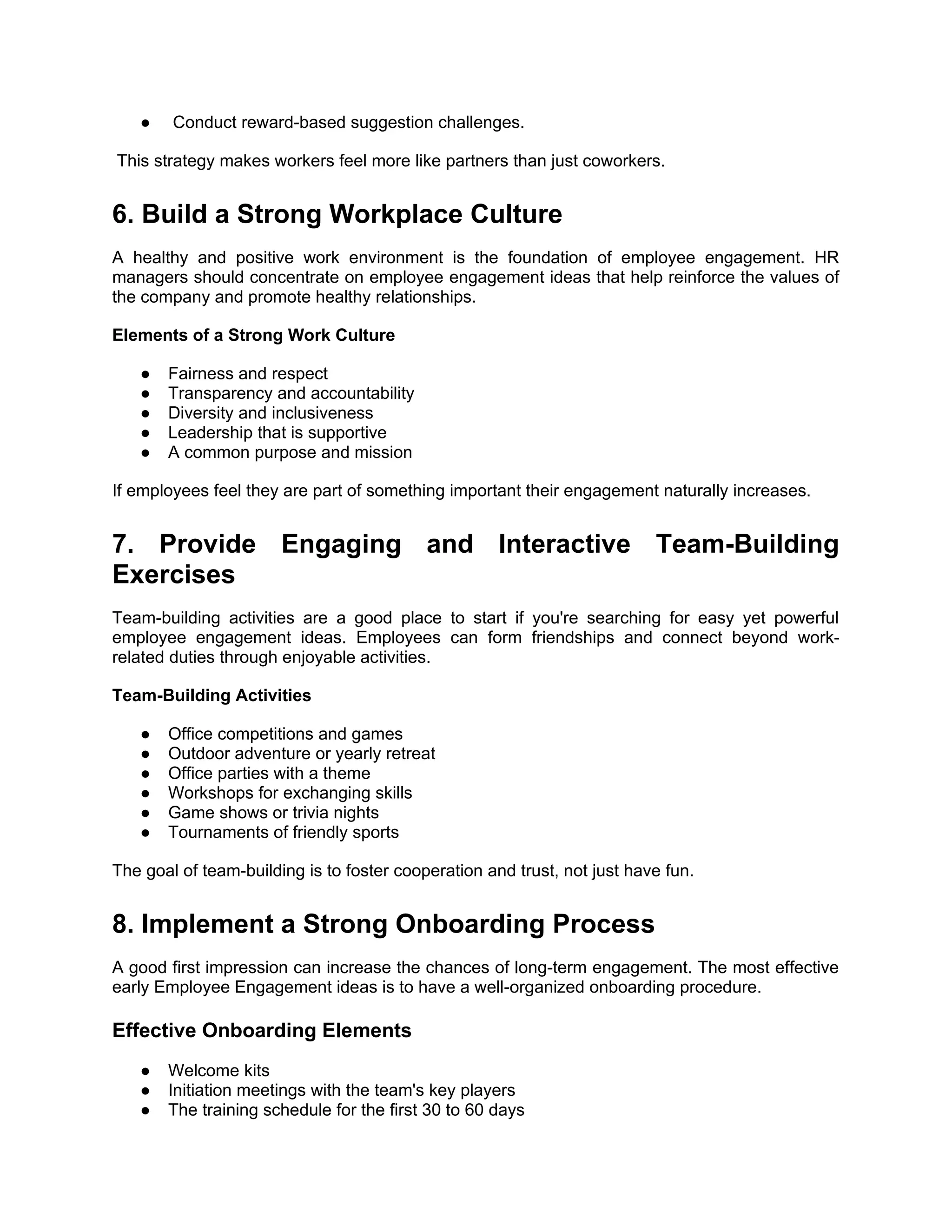 ● Conduct reward-based suggestion challenges.
This strategy makes workers feel more like partners than just coworkers.
6. Build a Strong Workplace Culture
A healthy and positive work environment is the foundation of employee engagement. HR
managers should concentrate on employee engagement ideas that help reinforce the values of
the company and promote healthy relationships.
Elements of a Strong Work Culture
● Fairness and respect
● Transparency and accountability
● Diversity and inclusiveness
● Leadership that is supportive
● A common purpose and mission
If employees feel they are part of something important their engagement naturally increases.
7. Provide Engaging and Interactive Team-Building
Exercises
Team-building activities are a good place to start if you're searching for easy yet powerful
employee engagement ideas. Employees can form friendships and connect beyond work-
related duties through enjoyable activities.
Team-Building Activities
● Office competitions and games
● Outdoor adventure or yearly retreat
● Office parties with a theme
● Workshops for exchanging skills
● Game shows or trivia nights
● Tournaments of friendly sports
The goal of team-building is to foster cooperation and trust, not just have fun.
8. Implement a Strong Onboarding Process
A good first impression can increase the chances of long-term engagement. The most effective
early Employee Engagement ideas is to have a well-organized onboarding procedure.
Effective Onboarding Elements
● Welcome kits
● Initiation meetings with the team's key players
● The training schedule for the first 30 to 60 days
 