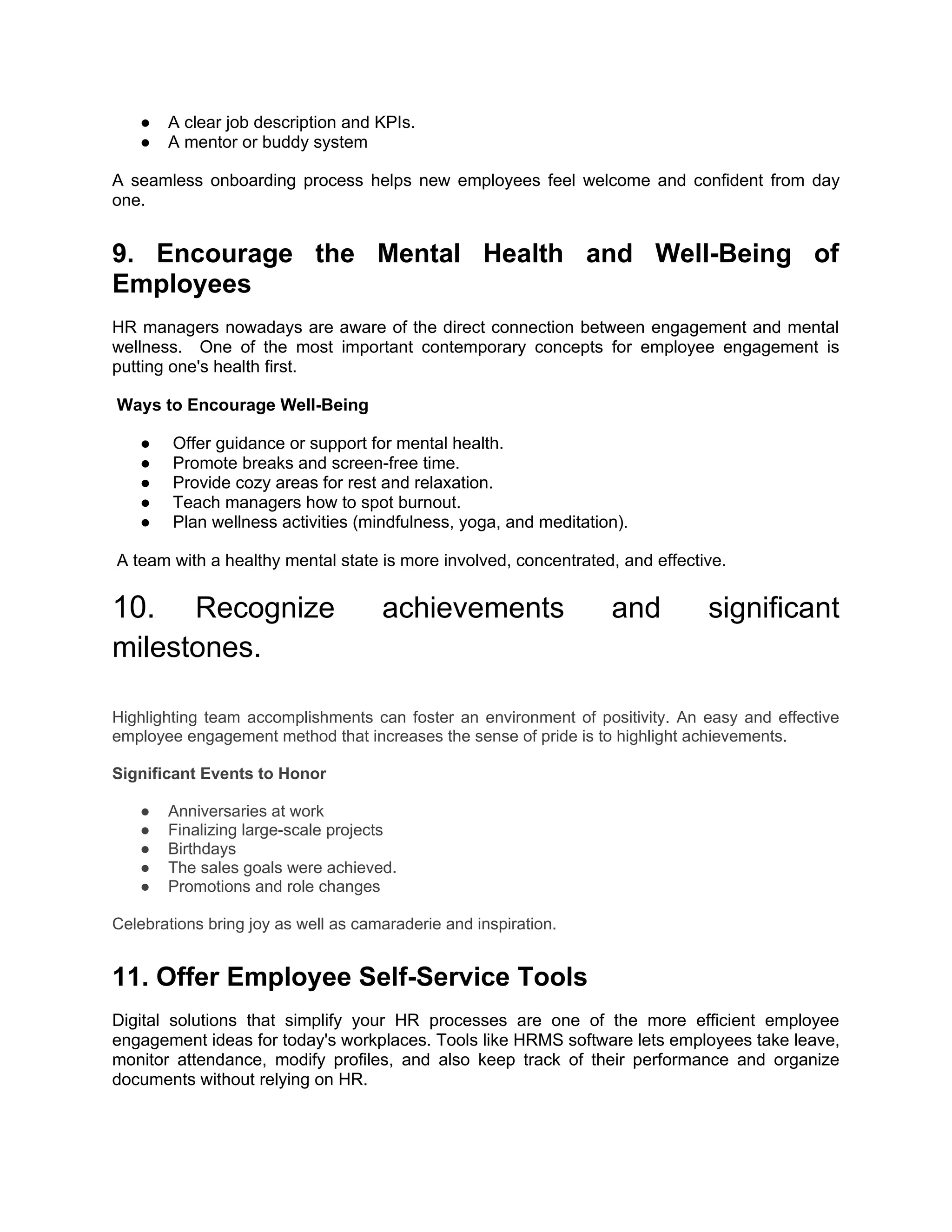 ● A clear job description and KPIs.
● A mentor or buddy system
A seamless onboarding process helps new employees feel welcome and confident from day
one.
9. Encourage the Mental Health and Well-Being of
Employees
HR managers nowadays are aware of the direct connection between engagement and mental
wellness. One of the most important contemporary concepts for employee engagement is
putting one's health first.
Ways to Encourage Well-Being
● Offer guidance or support for mental health.
● Promote breaks and screen-free time.
● Provide cozy areas for rest and relaxation.
● Teach managers how to spot burnout.
● Plan wellness activities (mindfulness, yoga, and meditation).
A team with a healthy mental state is more involved, concentrated, and effective.
10.. Recognize achievements and significant
milestones.
Highlighting team accomplishments can foster an environment of positivity. An easy and effective
employee engagement method that increases the sense of pride is to highlight achievements.
Significant Events to Honor
● Anniversaries at work
● Finalizing large-scale projects
● Birthdays
● The sales goals were achieved.
● Promotions and role changes
Celebrations bring joy as well as camaraderie and inspiration.
11. Offer Employee Self-Service Tools
Digital solutions that simplify your HR processes are one of the more efficient employee
engagement ideas for today's workplaces. Tools like HRMS software lets employees take leave,
monitor attendance, modify profiles, and also keep track of their performance and organize
documents without relying on HR.
 