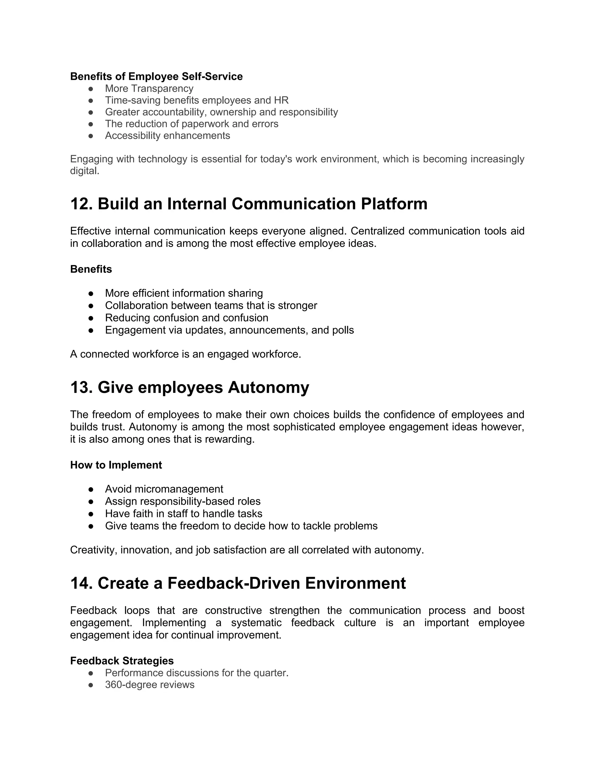 Benefits of Employee Self-Service
● More Transparency
● Time-saving benefits employees and HR
● Greater accountability, ownership and responsibility
● The reduction of paperwork and errors
● Accessibility enhancements
Engaging with technology is essential for today's work environment, which is becoming increasingly
digital.
12. Build an Internal Communication Platform
Effective internal communication keeps everyone aligned. Centralized communication tools aid
in collaboration and is among the most effective employee ideas.
Benefits
● More efficient information sharing
● Collaboration between teams that is stronger
● Reducing confusion and confusion
● Engagement via updates, announcements, and polls
A connected workforce is an engaged workforce.
13. Give employees Autonomy
The freedom of employees to make their own choices builds the confidence of employees and
builds trust. Autonomy is among the most sophisticated employee engagement ideas however,
it is also among ones that is rewarding.
How to Implement
● Avoid micromanagement
● Assign responsibility-based roles
● Have faith in staff to handle tasks
● Give teams the freedom to decide how to tackle problems
Creativity, innovation, and job satisfaction are all correlated with autonomy.
14. Create a Feedback-Driven Environment
Feedback loops that are constructive strengthen the communication process and boost
engagement. Implementing a systematic feedback culture is an important employee
engagement idea for continual improvement.
Feedback Strategies
● Performance discussions for the quarter.
● 360-degree reviews
 
