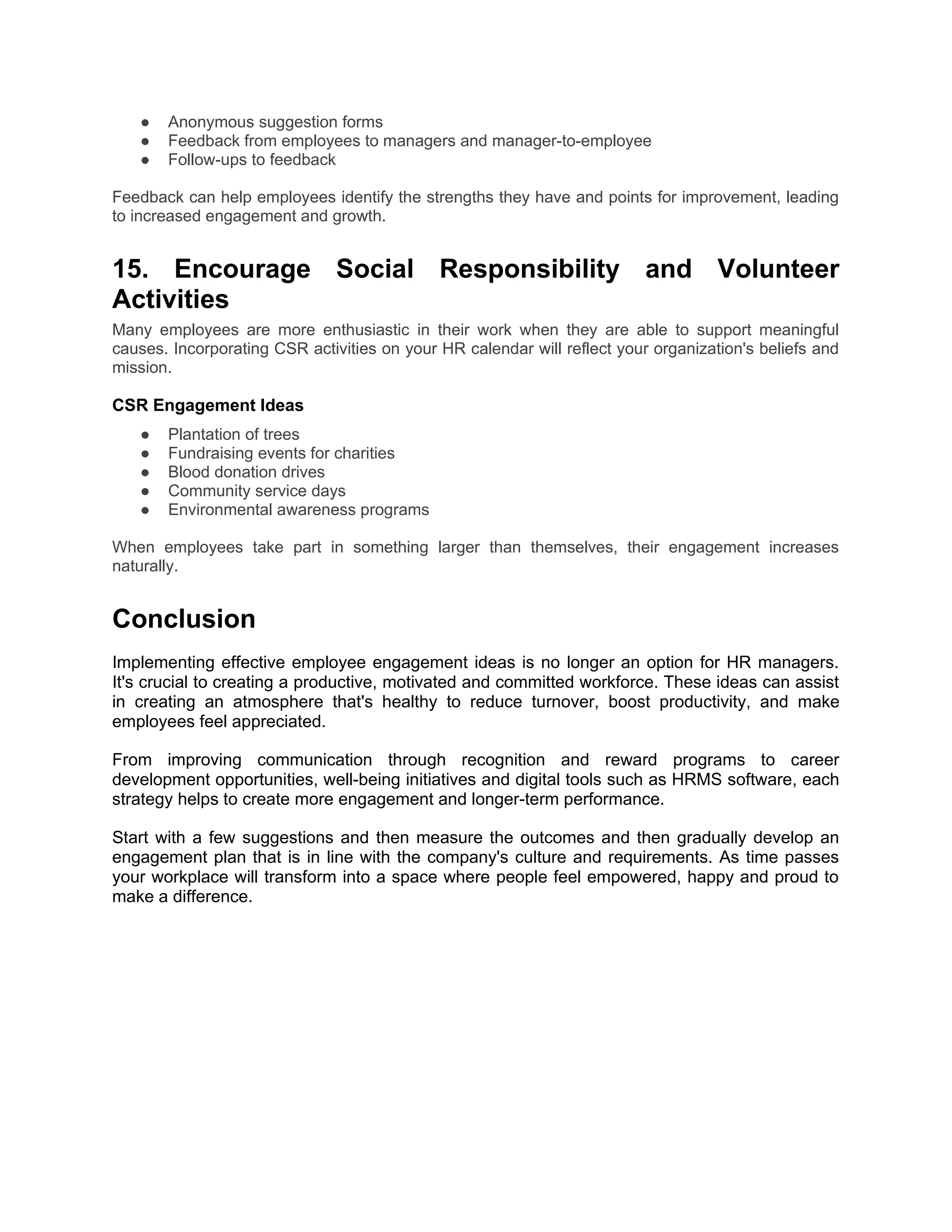 ● Anonymous suggestion forms
● Feedback from employees to managers and manager-to-employee
● Follow-ups to feedback
Feedback can help employees identify the strengths they have and points for improvement, leading
to increased engagement and growth.
15. Encourage Social Responsibility and Volunteer
Activities
Many employees are more enthusiastic in their work when they are able to support meaningful
causes. Incorporating CSR activities on your HR calendar will reflect your organization's beliefs and
mission.
CSR Engagement Ideas
● Plantation of trees
● Fundraising events for charities
● Blood donation drives
● Community service days
● Environmental awareness programs
When employees take part in something larger than themselves, their engagement increases
naturally.
Conclusion
Implementing effective employee engagement ideas is no longer an option for HR managers.
It's crucial to creating a productive, motivated and committed workforce. These ideas can assist
in creating an atmosphere that's healthy to reduce turnover, boost productivity, and make
employees feel appreciated.
From improving communication through recognition and reward programs to career
development opportunities, well-being initiatives and digital tools such as HRMS software, each
strategy helps to create more engagement and longer-term performance.
Start with a few suggestions and then measure the outcomes and then gradually develop an
engagement plan that is in line with the company's culture and requirements. As time passes
your workplace will transform into a space where people feel empowered, happy and proud to
make a difference.
 