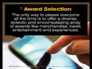 7.

Award Selection

The only way to please everyone
all the time is to offer a diverse,
eclectic and encompassing array
of awards like merchandise, travel,
entertainment and experiences.

BI WORLDWIDE.com | Australia | Canada | China | India | Latin America | United Kingdom | United States

 