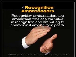 Recognition
Ambassadors
2.

Recognition ambassadors are
employees who see the value
in recognition and are willing to
champion it among their peers.

BI WORLDWIDE.com | Australia | Canada | China | India | Latin America | United Kingdom | United States

 
