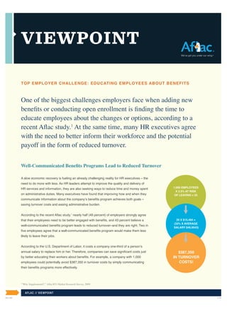 VIEWPOINT

         TOP EMPLOYER CHALLENGE: EDUCATING EMPLOYEES ABOUT BENEFITS



         One of the biggest challenges employers face when adding new
         benefits or conducting open enrollment is finding the time to
         educate employees about the changes or options, according to a
         recent Aflac study.1 At the same time, many HR executives agree
         with the need to better inform their workforce and the potential
         payoff in the form of reduced turnover.

         Well-Communicated Benefits Programs Lead to Reduced Turnover

         A slow economic recovery is fueling an already challenging reality for HR executives – the
         need to do more with less. As HR leaders attempt to improve the quality and delivery of
         HR services and information, they are also seeking ways to reduce time and money spent       1,000 EMPLOYEES
                                                                                                        X 2.5% AT RISK
         on administrative duties. Many executives have found that improving how and when they         OF LEAVING = 25
         communicate information about the company’s benefits program achieves both goals –
         saving turnover costs and easing administrative burden.


         According to the recent Aflac study,1 nearly half (49 percent) of employers strongly agree
         that their employees need to be better engaged with benefits, and 43 percent believe a         25 X $15,494 =
                                                                                                      (33% X AVERAGE
         well-communicated benefits program leads to reduced turnover–and they are right. Two in
                                                                                                      SALARY $46,9543)
         five employees agree that a well-communicated benefits program would make them less
         likely to leave their jobs.


         According to the U.S. Department of Labor, it costs a company one-third of a person’s
         annual salary to replace him or her. Therefore, companies can save significant costs just       $387,350
         by better educating their workers about benefits. For example, a company with 1,000          IN TURNOVER
         employees could potentially avoid $387,350 in turnover costs by simply communicating            COSTS!
         their benefits programs more effectively.




         “Why Supplemental?,” Aflac/RTi Market Research Survey, 2009.
         1




             AF LAC / / V IEW P OINT
IN1140                                                                                                                   3/10
 
