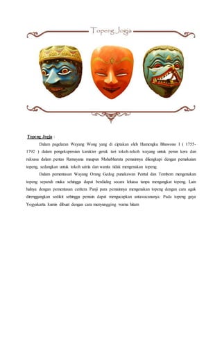 Topeng Jogja :
Dalam pagelaran Wayang Wong yang di ciptakan oleh Hamengku Bhuwono I ( 1755-
1792 ) dalam pengekspresian karakter gerak tari tokoh-tokoh wayang untuk peran kera dan
raksasa dalam pentas Ramayana maupun Mahabharata pemainnya dilengkapi dengan pemakaian
topeng, sedangkan untuk tokoh satria dan wanita tidak mengenakan topeng.
Dalam pementasan Wayang Orang Gedog punakawan Pentul dan Tembem mengenakan
topeng separuh muka sehingga dapat berdialog secara leluasa tanpa mengangkat topeng. Lain
halnya dengan pementasan ceritera Panji para pemainnya mengenakan topeng dengan cara agak
direnggangkan sedikit sehingga pemain dapat mengucapkan antawacananya. Pada topeng gaya
Yogyakarta kumis dibuat dengan cara menyungging warna hitam
 