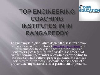 Engineering is a graduation degree that is in trend now
a days. now as the number of engineering colleges are
increasing day by day, thus getting into a top level
engineering college is getting harder. The amount of
competition and the number of candidates are adding to
the trouble. Thus without proper guidance one can get
completely lost in today’s scenario. So the choice of a
proper coaching center also is of paramount importance.
 