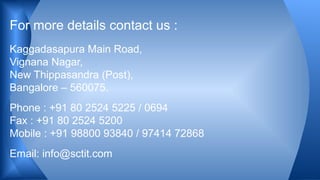 Kaggadasapura Main Road,
Vignana Nagar,
New Thippasandra (Post),
Bangalore – 560075.
Phone : +91 80 2524 5225 / 0694
Fax : +91 80 2524 5200
Mobile : +91 98800 93840 / 97414 72868
Email: info@sctit.com
For more details contact us :
 