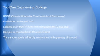 SCTIT (Shanthi Charitable Trust Institute of Technology)
Established in the year 2001
Located away from 14 kms from Bangalore BMTC bus stop
Campus is constructed in 10 acres of land
The campus sports a friendly environment with greenery all around.
Top One Engineering College
 