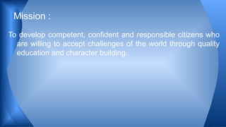 To develop competent, confident and responsible citizens who
are willing to accept challenges of the world through quality
education and character building.
Mission :
 