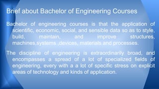 Bachelor of engineering courses is that the application of
scientific, economic, social, and sensible data so as to style,
build, maintain, and improve structures,
machines,systems ,devices, materials and processes.
The discipline of engineering is extraordinarily broad, and
encompasses a spread of a lot of specialized fields of
engineering, every with a a lot of specific stress on explicit
areas of technology and kinds of application.
Brief about Bachelor of Engineering Courses
 